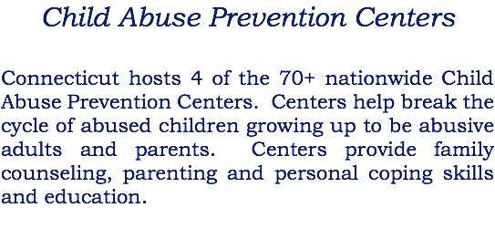 Child Abuse Prevention Centers Connecticut hosts 4 of the 70+ nationwide Child Abuse Prevention Centers. Centers help break the cycle of abused children growing up to be abusive adults and parents. Centers provide family counseling, parenting and personal coping skills and education.