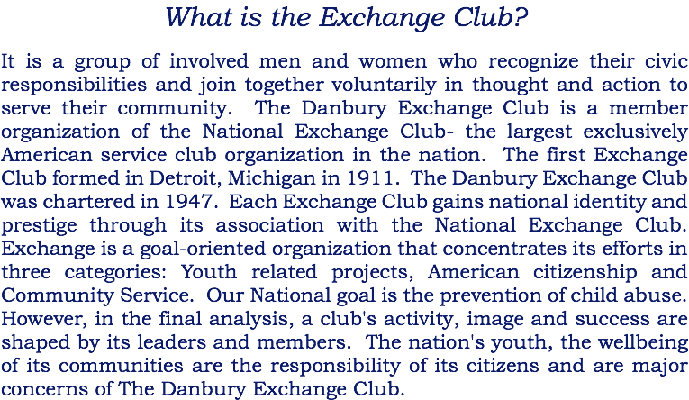 What is the Exchange Club? It is a group of involved men and women who recognize their civic responsibilities and join together voluntarily in thought and action to serve their community. The Danbury Exchange Club is a member organization of the National Exchange Club- the largest exclusively American service club organization in the nation. The first Exchange Club formed in Detroit, Michigan in 1911. The Danbury Exchange Club was chartered in 1947. Each Exchange Club gains national identity and prestige through its association with the National Exchange Club. Exchange is a goal-oriented organization that concentrates its efforts in three categories: Youth related projects, American citizenship and Community Service. Our National goal is the prevention of child abuse. However, in the final analysis, a club's activity, image and success are shaped by its leaders and members. The nation's youth, the wellbeing of its communities are the responsibility of its citizens and are major concerns of The Danbury Exchange Club.